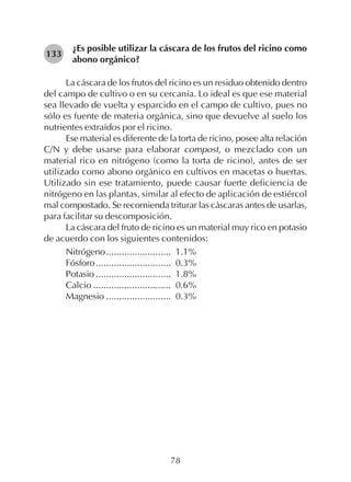 78
¿Es posible utilizar la cáscara de los frutos del ricino como
abono orgánico?
La cáscara de los frutos del ricino es un residuo obtenido dentro
del campo de cultivo o en su cercanía. Lo ideal es que ese material
sea llevado de vuelta y esparcido en el campo de cultivo, pues no
sólo es fuente de materia orgánica, sino que devuelve al suelo los
nutrientes extraídos por el ricino.
Ese material es diferente de la torta de ricino, posee alta relación
C/N y debe usarse para elaborar compost, o mezclado con un
material rico en nitrógeno (como la torta de ricino), antes de ser
utilizado como abono orgánico en cultivos en macetas o huertas.
Utilizado sin ese tratamiento, puede causar fuerte deficiencia de
nitrógeno en las plantas, similar al efecto de aplicación de estiércol
mal compostado. Se recomienda triturar las cáscaras antes de usarlas,
para facilitar su descomposición.
La cáscara del fruto de ricino es un material muy rico en potasio
de acuerdo con los siguientes contenidos:
Nitrógeno......................... 1.1%
Fósforo............................. 0.3%
Potasio ............................. 1.8%
Calcio .............................. 0.6%
Magnesio ......................... 0.3%
133
 