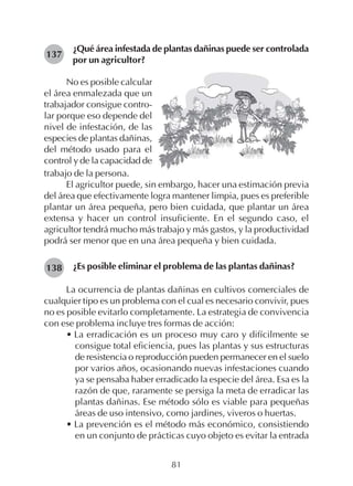81
¿Qué área infestada de plantas dañinas puede ser controlada
por un agricultor?
137
No es posible calcular
el área enmalezada que un
trabajador consigue contro-
lar porque eso depende del
nivel de infestación, de las
especies de plantas dañinas,
del método usado para el
control y de la capacidad de
trabajo de la persona.
El agricultor puede, sin embargo, hacer una estimación previa
del área que efectivamente logra mantener limpia, pues es preferible
plantar un área pequeña, pero bien cuidada, que plantar un área
extensa y hacer un control insuficiente. En el segundo caso, el
agricultor tendrá mucho más trabajo y más gastos, y la productividad
podrá ser menor que en una área pequeña y bien cuidada.
¿Es posible eliminar el problema de las plantas dañinas?
La ocurrencia de plantas dañinas en cultivos comerciales de
cualquier tipo es un problema con el cual es necesario convivir, pues
no es posible evitarlo completamente. La estrategia de convivencia
con ese problema incluye tres formas de acción:
• La erradicación es un proceso muy caro y difícilmente se
consigue total eficiencia, pues las plantas y sus estructuras
de resistencia o reproducción pueden permanecer en el suelo
por varios años, ocasionando nuevas infestaciones cuando
ya se pensaba haber erradicado la especie del área. Esa es la
razón de que, raramente se persiga la meta de erradicar las
plantas dañinas. Ese método sólo es viable para pequeñas
áreas de uso intensivo, como jardines, viveros o huertas.
• La prevención es el método más económico, consistiendo
en un conjunto de prácticas cuyo objeto es evitar la entrada
138
 