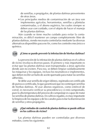 82
de semillas, o propágulos, de plantas dañinas provenientes
de otras áreas.
• Los principales medios de contaminación de un área son
implementos agrícolas, herramientas, semillas y plántulas
contaminadas, y el abono orgánico, los cuales siempre se
deben usar con cuidado, con el objeto de hacer el manejo
de las plantas dañinas.
Aún cuando se tiene mucho cuidado para evitar la conta-
minación, es difícil mantener un campo completamente libre de
plantas dañinas, siendo necesario controlarlas mediante las diversas
alternativas disponibles para ese fin, como los controles mecánico o
químico.
¿Cómo se puede prevenir la infestación de hierbas dañinas?
La prevención de la infestación de plantas dañinas en el cultivo
de ricino involucra diversos pasos. El primero y más importante es
evitar que las plantas dañinas sean transportadas a áreas agrícolas
donde aún no existen. Para eso, se deben limpiar cuidadosamente
las máquinas y los equipos, incluso los neumáticos e implementos,
que deben recibir un baño de aceite quemado para matar las semillas
adheridas.
Se debe usar semilla de origen idóneo, registrada con certificado
de pureza o certificada, lo que garantizará que no contengan semillas
de hierbas dañinas. Al usar abonos orgánicos, como estiércol de
corral, es necesario verificar su procedencia y si está cumpostado,
pues la alta temperatura del proceso de cumpostaje es capaz de matar
las semillas de plantas dañinas. En cultivos regados, es muy importante
la limpieza de los equipos y de los canales para evitar la diseminación
de semillas y otros propágulos.
¿Qué métodos de control de plantas dañinas se puede utilizar
en los cultivos de ricino?
Las plantas dañinas pueden ser controladas por diversos
métodos, como los siguientes:
139
140
 