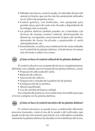83
• Métodos mecánicos, como la azada, el cultivador de tracción
animal y el tractor, que son los más frecuentemente utilizados
en el cultivo de pequeñas áreas.
• Control químico, con herbicidas, más apropiado para
grandes áreas, pero de costo más elevado y dependiente de
tecnología más avanzada.
• Las plantas dañinas también pueden ser controladas con
técnicas de manejo (control cultural), disminuyendo las
distancias, escogiendo correctamente la época de siembra,
abonando de forma localizada y preparando el suelo
anticipadamente, etc.
• Generalmente, se utiliza una combinación de varios métodos
en el control de las plantas dañinas, a fin de tornar el manejo
más eficiente y reducir los costos.
¿Cómo se hace el control cultural de las plantas dañinas?
El control cultural es un conjunto de técnicas complementarias,
definidas con cuidado, para el manejo de las plantas dañinas, como:
• Preparación adecuada del suelo.
• Rotación de cultivos.
• Asociación de cultivos.
• Disposición y tamaño de la población de plantas.
• Configuración de la siembra.
• Abono equilibrado.
• Uso de semillas de buena calidad.
Ese conjunto de prácticas crea condiciones favorables para que
el ricino compita con las plantas dañinas.
¿Cómo se hace el control mecánico de las plantas dañinas?
El control mecánico se puede hacer combinando diferentes
procesos manuales, como el uso de la azada o del cultivador, que
puede ser de tracción animal o por tractor. Los cultivadores controlan
solamente las plantas dañinas localizadas en las entrelíneas del ricino,
141
142
 