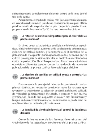 84
siendo necesario complementar el control dentro de la línea con el
uso de la azada.
Actualmente, el medio de control más frecuentemente utilizado
en los cultivos de ricino en Brasil es el control mecánico, pues el tipo
predominante de explotación es por pequeños productores,
propietarios de áreas entre 2 y 30 ha, que no usan herbicidas.
¿La rotación de cultivos es importante para el control de las
plantas dañinas?
En virtud de sus características ecológicas y fisiológicas especí-
ficas, el ricino favorece el aumento de la población de determinadas
especies de plantas dañinas, y la tendencia es el aumento de la
población de esas plantas dañinas todos los años, de forma que el
cultivo prolongado de ricino dificulta su control, aumentando los
costos de producción. El cambio para otro cultivo con características
ecológicas diferentes puede romper la tendencia de aumento
poblacional de las plantas dañinas favorecidas por el ricino.
¿La siembra de semillas de calidad ayuda a controlar las
plantas dañinas?
Para aumentar la ventaja del ricino en la competencia con las
plantas dañinas, es necesario considerar todos los factores que
favorecen su crecimiento. La selección de semillas de buena calidad,
de variedad genéticamente mejorada, vigorosas y con buena
germinación, permite que las plantas se instalen más rápidamente y
tengan un buen crecimiento inicial, aumentando su posibilidad de
ampliar el sistema radicular y la parte aérea.
¿La densidad de siembra influencia el control de las plantas
dañinas?
Como la luz es uno de los factores determinantes del
crecimiento de los vegetales, el crecimiento de las plantas dañinas
143
144
145
 