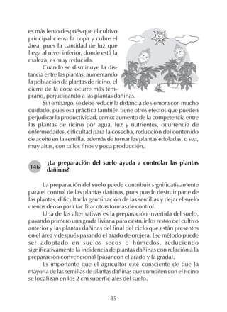 85
es más lento después que el cultivo
principal cierra la copa y cubre el
área, pues la cantidad de luz que
llega al nivel inferior, donde está la
maleza, es muy reducida.
Cuando se disminuye la dis-
tancia entre las plantas, aumentando
la población de plantas de ricino, el
cierre de la copa ocurre más tem-
prano, perjudicando a las plantas dañinas.
Sin embargo, se debe reducir la distancia de siembra con mucho
cuidado, pues esa práctica también tiene otros efectos que pueden
perjudicar la productividad, como: aumento de la competencia entre
las plantas de ricino por agua, luz y nutrientes, ocurrencia de
enfermedades, dificultad para la cosecha, reducción del contenido
de aceite en la semilla, además de tornar las plantas etioladas, o sea,
muy altas, con tallos finos y poca producción.
¿La preparación del suelo ayuda a controlar las plantas
dañinas?
La preparación del suelo puede contribuir significativamente
para el control de las plantas dañinas, pues puede destruir parte de
las plantas, dificultar la germinación de las semillas y dejar el suelo
menos denso para facilitar otras formas de control.
Una de las alternativas es la preparación invertida del suelo,
pasando primero una grada liviana para destruir los restos del cultivo
anterior y las plantas dañinas del final del ciclo que están presentes
en el área y después pasando el arado de orejera. Ese método puede
ser adoptado en suelos secos o húmedos, reduciendo
significativamente la incidencia de plantas dañinas con relación a la
preparación convencional (pasar con el arado y la grada).
Es importante que el agricultor esté consciente de que la
mayoría de las semillas de plantas dañinas que compiten con el ricino
se localizan en los 2 cm superficiales del suelo.
146
 