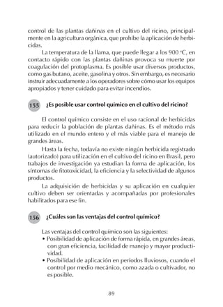 89
control de las plantas dañinas en el cultivo del ricino, principal-
mente en la agricultura orgánica, que prohíbe la aplicación de herbi-
cidas.
La temperatura de la llama, que puede llegar a los 900 o
C, en
contacto rápido con las plantas dañinas provoca su muerte por
coagulación del protoplasma. Es posible usar diversos productos,
como gas butano, aceite, gasolina y otros. Sin embargo, es necesario
instruir adecuadamente a los operadores sobre cómo usar los equipos
apropiados y tener cuidado para evitar incendios.
¿Es posible usar control químico en el cultivo del ricino?
El control químico consiste en el uso racional de herbicidas
para reducir la población de plantas dañinas. Es el método más
utilizado en el mundo entero y el más viable para el manejo de
grandes áreas.
Hasta la fecha, todavía no existe ningún herbicida registrado
(autorizado) para utilización en el cultivo del ricino en Brasil, pero
trabajos de investigación ya estudian la forma de aplicación, los
síntomas de fitotoxicidad, la eficiencia y la selectividad de algunos
productos.
La adquisición de herbicidas y su aplicación en cualquier
cultivo deben ser orientadas y acompañadas por profesionales
habilitados para ese fin.
¿Cuáles son las ventajas del control químico?
Las ventajas del control químico son las siguientes:
• Posibilidad de aplicación de forma rápida, en grandes áreas,
con gran eficiencia, facilidad de manejo y mayor producti-
vidad.
• Posibilidad de aplicación en períodos lluviosos, cuando el
control por medio mecánico, como azada o cultivador, no
es posible.
155
156
 