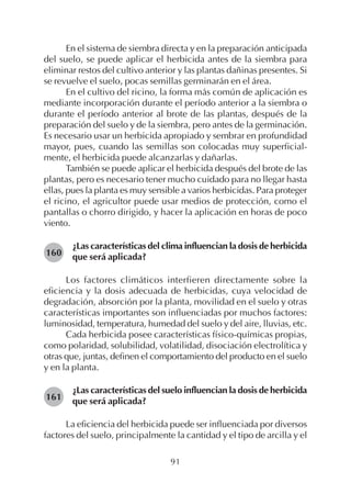 91
En el sistema de siembra directa y en la preparación anticipada
del suelo, se puede aplicar el herbicida antes de la siembra para
eliminar restos del cultivo anterior y las plantas dañinas presentes. Si
se revuelve el suelo, pocas semillas germinarán en el área.
En el cultivo del ricino, la forma más común de aplicación es
mediante incorporación durante el período anterior a la siembra o
durante el período anterior al brote de las plantas, después de la
preparación del suelo y de la siembra, pero antes de la germinación.
Es necesario usar un herbicida apropiado y sembrar en profundidad
mayor, pues, cuando las semillas son colocadas muy superficial-
mente, el herbicida puede alcanzarlas y dañarlas.
También se puede aplicar el herbicida después del brote de las
plantas, pero es necesario tener mucho cuidado para no llegar hasta
ellas, pues la planta es muy sensible a varios herbicidas. Para proteger
el ricino, el agricultor puede usar medios de protección, como el
pantallas o chorro dirigido, y hacer la aplicación en horas de poco
viento.
¿Las características del clima influencian la dosis de herbicida
que será aplicada?
Los factores climáticos interfieren directamente sobre la
eficiencia y la dosis adecuada de herbicidas, cuya velocidad de
degradación, absorción por la planta, movilidad en el suelo y otras
características importantes son influenciadas por muchos factores:
luminosidad, temperatura, humedad del suelo y del aire, lluvias, etc.
Cada herbicida posee características físico-químicas propias,
como polaridad, solubilidad, volatilidad, disociación electrolítica y
otras que, juntas, definen el comportamiento del producto en el suelo
y en la planta.
¿Las características del suelo influencian la dosis de herbicida
que será aplicada?
La eficiencia del herbicida puede ser influenciada por diversos
factores del suelo, principalmente la cantidad y el tipo de arcilla y el
160
161
 