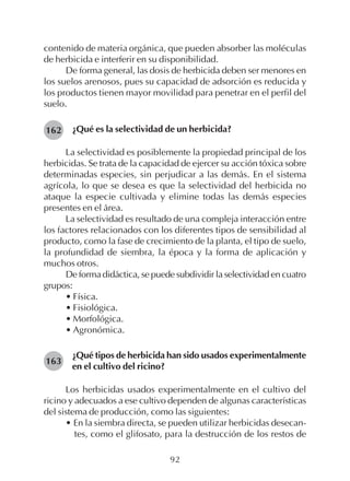 92
contenido de materia orgánica, que pueden absorber las moléculas
de herbicida e interferir en su disponibilidad.
De forma general, las dosis de herbicida deben ser menores en
los suelos arenosos, pues su capacidad de adsorción es reducida y
los productos tienen mayor movilidad para penetrar en el perfil del
suelo.
¿Qué es la selectividad de un herbicida?
La selectividad es posiblemente la propiedad principal de los
herbicidas. Se trata de la capacidad de ejercer su acción tóxica sobre
determinadas especies, sin perjudicar a las demás. En el sistema
agrícola, lo que se desea es que la selectividad del herbicida no
ataque la especie cultivada y elimine todas las demás especies
presentes en el área.
La selectividad es resultado de una compleja interacción entre
los factores relacionados con los diferentes tipos de sensibilidad al
producto, como la fase de crecimiento de la planta, el tipo de suelo,
la profundidad de siembra, la época y la forma de aplicación y
muchos otros.
De forma didáctica, se puede subdividir la selectividad en cuatro
grupos:
• Física.
• Fisiológica.
• Morfológica.
• Agronómica.
¿Qué tipos de herbicida han sido usados experimentalmente
en el cultivo del ricino?
Los herbicidas usados experimentalmente en el cultivo del
ricino y adecuados a ese cultivo dependen de algunas características
del sistema de producción, como las siguientes:
• En la siembra directa, se pueden utilizar herbicidas desecan-
tes, como el glifosato, para la destrucción de los restos de
162
163
 