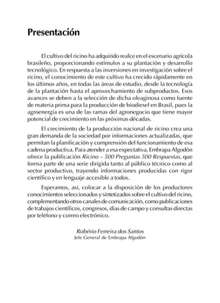 Presentación
El cultivo del ricino ha adquirido realce en el escenario agrícola
brasileño, proporcionando estímulos a su plantación y desarrollo
tecnológico. En respuesta a las inversiones en investigación sobre el
ricino, el conocimiento de este cultivo ha crecido rápidamente en
los últimos años, en todas las áreas de estudio, desde la tecnología
de la plantación hasta el aprovechamiento de subproductos. Esos
avances se deben a la selección de dicha oleaginosa como fuente
de materia prima para la producción de biodiesel en Brasil, pues la
agroenergía es una de las ramas del agronegocio que tiene mayor
potencial de crecimiento en las próximas décadas.
El crecimiento de la producción nacional de ricino crea una
gran demanda de la sociedad por informaciones actualizadas, que
permitan la planificación y comprensión del funcionamiento de esa
cadena productiva. Para atender a esa expectativa, Embrapa Algodón
ofrece la publicación Ricino – 500 Preguntas 500 Respuestas, que
forma parte de una serie dirigida tanto al público técnico como al
sector productivo, trayendo informaciones producidas con rigor
científico y en lenguaje accesible a todos.
Esperamos, así, colocar a la disposición de los productores
conocimientos seleccionados y sintetizados sobre el cultivo del ricino,
complementando otros canales de comunicación, como publicaciones
de trabajos científicos, congresos, días de campo y consultas directas
por teléfono y correo electrónico.
Robério Ferreira dos Santos
Jefe General de Embrapa Algodón
 