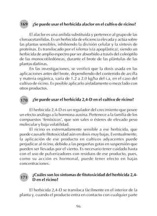 96
¿Se puede usar el herbicida alaclor en el cultivo de ricino?
El alaclor es una anilida substituida y pertenece al grupo de las
cloroacetanilidas. Es un herbicida de eficiencia elevada y actúa sobre
las plantas sensibles, inhibiendo la división celular y la síntesis de
proteínas. Es translocado por el xilema (vía apoplástica), siendo un
herbicida de amplio espectro por ser absorbido a través del coleóptilo
de las monocotiledóneas, durante el brote de las plántulas de las
plantas dañinas.
En las investigaciones, se verificó que la dosis usada en las
aplicaciones antes del brote, dependiendo del contenido de arcilla
y materia orgánica, varía de 1.2 a 2.0 kg/ha del i.a, en el caso del
cultivo de ricino. Es posible aplicarlo aisladamente o mezclado con
otros productos.
¿Se puede usar el herbicida 2,4-D en el cultivo de ricino?
El herbicida 2,4-D es un regulador del crecimiento que posee
un efecto análogo a la hormona auxina. Pertenece a la familia de los
compuestos ‘fenóxicos’, que son sales o ésteres de elevado peso
molecular y baja volatilidad.
El ricino es extremadamente sensible a ese herbicida, que
puede causarle fitotoxicidad aún en dosis muy bajas. Eventualmente,
la aplicación de ese producto en cultivos adyacentes puede
perjudicar al ricino, debido a las pequeñas gotas en suspensión que
pueden ser llevadas por el viento. Es necesario tener cuidado hasta
con el uso de pulverizadores con residuos de ese producto, pues,
como su acción es hormonal, puede tener efecto en bajas
concentraciones.
¿Cuáles son los síntomas de fitotoxicidad del herbicida 2,4-
D en el ricino?
El herbicida 2,4-D se transloca fácilmente en el interior de la
planta y, cuando el producto entra en contacto con cualquier parte
169
170
171
 