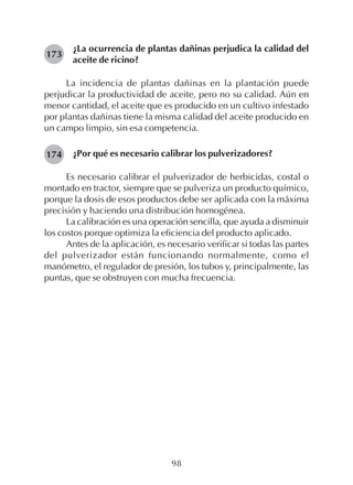 98
¿La ocurrencia de plantas dañinas perjudica la calidad del
aceite de ricino?
La incidencia de plantas dañinas en la plantación puede
perjudicar la productividad de aceite, pero no su calidad. Aún en
menor cantidad, el aceite que es producido en un cultivo infestado
por plantas dañinas tiene la misma calidad del aceite producido en
un campo limpio, sin esa competencia.
¿Por qué es necesario calibrar los pulverizadores?
Es necesario calibrar el pulverizador de herbicidas, costal o
montado en tractor, siempre que se pulveriza un producto químico,
porque la dosis de esos productos debe ser aplicada con la máxima
precisión y haciendo una distribución homogénea.
La calibración es una operación sencilla, que ayuda a disminuir
los costos porque optimiza la eficiencia del producto aplicado.
Antes de la aplicación, es necesario verificar si todas las partes
del pulverizador están funcionando normalmente, como el
manómetro, el regulador de presión, los tubos y, principalmente, las
puntas, que se obstruyen con mucha frecuencia.
173
174
 