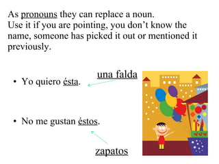As  pronouns  they can replace a noun.  Use it if you are pointing, you don’t know the name, someone has picked it out or mentioned it previously. Yo quiero  ésta . No me gustan  éstos . una falda zapatos 