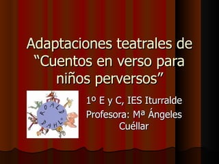 Adaptaciones teatrales de
 “Cuentos en verso para
    niños perversos”
        1º E y C, IES Iturralde
        Profesora: Mª Ángeles
                Cuéllar
 