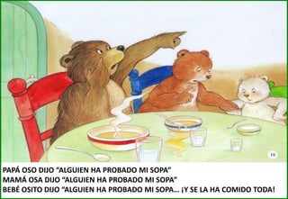 PAPÁ OSO DIJO “ALGUIEN HA PROBADO MI SOPA”
MAMÁ OSA DIJO “ALGUIEN HA PROBADO MI SOPA”
BEBÉ OSITO DIJO “ALGUIEN HA PROBADO MI SOPA… ¡Y SE LA HA COMIDO TODA!

 