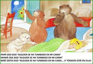 PAPÁ OSO DIJO “ALGUIEN SE HA TUMBADO EN MI CAMA”
MAMÁ OSA DIJO “ALGUIEN SE HA TUMBADO EN MI CAMA”
BEBÉ OSITO DIJO “ALGUIEN SE HA TUMBADO EN MI CAMA… ¡Y TODAVÍA ESTÁ EN ELLA!

 