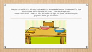 Había una vez una hermosa niña, muy inquieta y curiosa, a quien todos llamaban ricitos de oro. Una tarde, 
paseando por el bosque, encontró una cabaña y entró, sin pedir permiso. 
La mesa estaba servida y sobre ella había tres tazones con sopa: uno grande, una mediano y uno 
pequeñito. ¡mmm, qué bien huelen! 
 