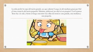 La niña probó la sopa del tazón grande. ¡uy que caliente! Luego, la del mediano.¡puaj que fría! 
¿Cómo estará la del tazón pequeño? Mmmm, ¡deliciosa! ¡no dejó ni un poquito!. Con la panza 
llena fue a la sala y frente al fuego encontró tres sillas de troncos: una grande, una mediana y 
una pequeña. 
 