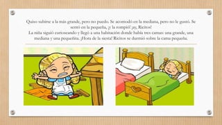Quiso subirse a la más grande, pero no puedo. Se acomodó en la mediana, pero no le gustó. Se 
sentó en la pequeña, ¡y la rompió! ¡ay, Ricitos! 
La niña siguió curioseando y llegó a una habitación donde había tres camas: una grande, una 
mediana y una pequeñita. ¡Hora de la siesta! Ricitos se durmió sobre la cama pequeña. 
 