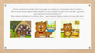 Al rato, volvieron los dueños de la casa: papá oso, mamá osa y el pequeño osito. Cuando se 
dieron cuenta de que alguien había entrado a la casa, tomado su sopa y roto una silla…¡grrrrrrr! 
¡que mal humor tenía la familia oso! 
Para calmarse decidieron ir a dormir. Pero… ¡que sorpresa! ¿Quién estaba en la cama del osito? 
 