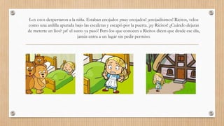 Los osos despertaron a la niña. Estaban enojados ¡muy enojados! ¡enojadísimos! Ricitos, veloz 
como una ardilla apurada bajo las escaleras y escapó por la puerta. ¡ay Ricitos! ¿Cuándo dejaras 
de meterte en líos? ¡uf el susto ya pasó! Pero los que conocen a Ricitos dicen que desde ese día, 
jamás entra a un lugar sin pedir permiso. 
