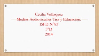 Cecilia Velázquez 
Medios Audiovisuales Tics y Educación. 
ISFD N°83 
3°D 
2014 
 