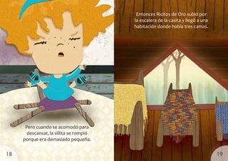 Pero cuando se acomodó para
descansar, la sillita se rompió
porque era demasiado pequeña.
Entonces Ricitos de Oro subió por
la escalera de la casita y llegó a una
habitación donde había tres camas.
19
18
 