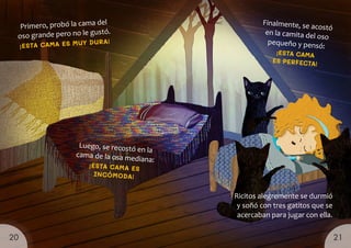 Luego, se recostó en la
cama de la osa mediana:
¡ESTA CAMA ES
INCÓMODA!
Finalmente, se acostó
en la camita del oso
pequeño y pensó:
¡ESTA CAMA
ES PERFECTA!
Primero, probó la cama del
oso grande pero no le gustó.
¡ESTA CAMA ES MUY DURA!
Ricitos alegremente se durmió
y soñó con tres gatitos que se
acercaban para jugar con ella.
21
20
 
