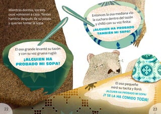 Mientras dormía, los tres
osos volvieron a casa. Tenían
hambre después de su paseo
y querían tomar la sopa.
El oso grande levantó su tazón
y con su voz gruesa rugió:
¡ALGUIEN HA
PROBADO MI SOPA!
Entonces la osa mediana vio
la cuchara dentro del tazón
y chilló con su voz finita:
¡ALGUIEN HA PROBADO
TAMBIÉN MI SOPA!
El oso pequeño
miró su tacita y lloró:
¡ALGUIEN HA PROBADO MI SOPA!
¡Y SE LA HA COMIDO TODA!
23
22
 