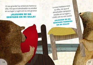 El oso grande fue entonces hasta su
silla. Vio que el almohadón no estaba
en su lugar y rugió con su voz gruesa:
¡ALGUIEN SE HA
SENTADO EN MI SILLA!
La osa mediana miró
su silla, vio que el
almohadón tampoco
estaba en su lugar y
chilló con su voz suave:
¡ALGUIEN
SE HA
SENTADO TAMBIÉN
EN MI SILLA!
25
24
 