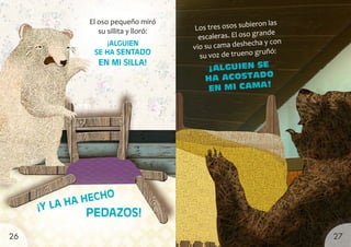 El oso pequeño miró
su sillita y lloró:
¡ALGUIEN
SE HA SENTADO
EN MI SILLA!
Los tres osos subieron las
escaleras. El oso grande
vio su cama deshecha y con
su voz de trueno gruñó:
¡ALGUIEN SE
HA ACOSTADO
EN MI CAMA!
¡Y LA HA HECHO
PEDAZOS!
27
26
 