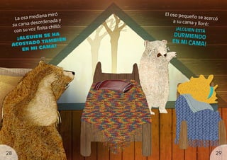 El oso pequeño se acercó
a su cama y lloró:
La osa mediana miró
su cama desordenada y
con su voz finita chilló:
¡ALGUIEN
SE HA
ACOSTADO TAMBIÉN
EN MI CAMA!
¡ALGUIEN ESTÁ
DURMIENDO
EN MI CAMA!
29
28
 