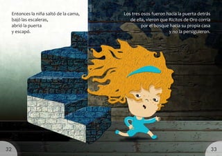 Los tres osos fueron hacia la puerta detrás
de ella, vieron que Ricitos de Oro corría
por el bosque hacia su propia casa
y no la persiguieron.
Entonces la niña saltó de la cama,
bajó las escaleras,
abrió la puerta
y escapó.
33
32
 