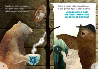 Un día, los osos cocinaron
una gran olla de sopa
deliciosa para el almuerzo. ¡Salgamos a dar
un paseo mientras
la sopa se enfría!
Como la sopa estaba muy caliente,
el oso grande dijo a la osa y al osito:
9
8
 