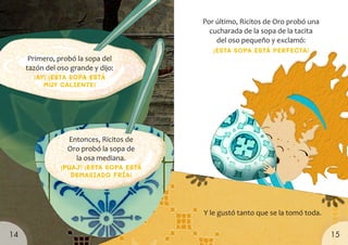 Primero, probó la sopa del
tazón del oso grande y dijo:
¡AY! ¡ESTA SOPA ESTÁ
MUY CALIENTE!
Por último, Ricitos de Oro probó una
cucharada de la sopa de la tacita
del oso pequeño y exclamó:
Entonces, Ricitos de
Oro probó la sopa de
la osa mediana.
¡PUAJ! ¡ESTA SOPA ESTÁ
DEMASIADO FRÍA!
Y le gustó tanto que se la tomó toda.
¡ESTA SOPA ESTÁ PERFECTA!
15
14
 