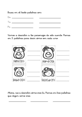 Busca en el texto palabras con:
Gr: _____________________ _____________________
Tr: _____________________ _____________________
Pr: _____________________ _____________________
Vamos a describir a los personajes de este cuento. Piensa
en 3 palabras para decir cómo son cada uno:
Ahora, vas a describir cómo eres tú. Piensa en tres palabras
que digan como eres.
_________________ _________________ _________________
 