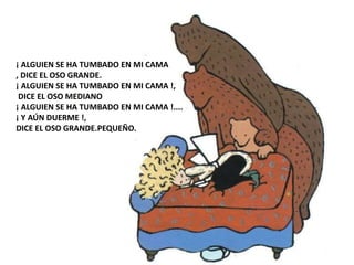 ¡ ALGUIEN SE HA TUMBADO EN MI CAMA
, DICE EL OSO GRANDE.
¡ ALGUIEN SE HA TUMBADO EN MI CAMA !,
DICE EL OSO MEDIANO
¡ ALGUIEN SE HA TUMBADO EN MI CAMA !....
¡ Y AÚN DUERME !,
DICE EL OSO GRANDE.PEQUEÑO.
 