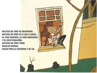 RICITOS DE ORO SE DESPIERTA.
RICITOS DE ORO VE A LOS 3 OSOS: ,
EL OSO GRANDE, EL OSO MEDIANO
Y EL OSO PEQUEÑO.
RICITOS DE ORO TIENE
MUCHO MIEDO,
SALTA POR LA VENTANA Y SE VA.
 