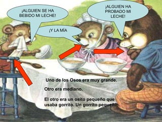 ¡ALGUIEN SE HA
BEBIDO MI LECHE!

¡ALGUIEN HA
PROBADO MI
LECHE!

¡Y LA MÍA

Uno de los Osos era muy grande.
Otro era mediano.
El otro era un osito pequeño que
usaba gorrito. Un gorrito pequeñín.

 