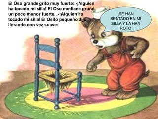 El Oso grande grito muy fuerte: -¡Alguien
ha tocado mi silla! El Oso mediano gruñó
un poco menos fuerte.. -¡Alguien ha
tocado mi silla! El Osito pequeño dijo
llorando con voz suave:

¡SE HAN
SENTADO EN MI
SILLA Y LA HAN
ROTO

 