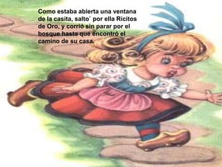 Como estaba abierta una ventana
de la casita, salto` por ella Ricitos
de Oro, y corrió sin parar por el
bosque hasta que encontró el
camino de su casa.

 