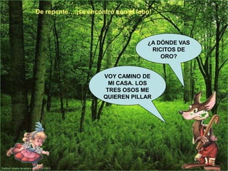 De repente….¡se encontró con el lobo!

¿A DÓNDE VAS
RICITOS DE
ORO?

VOY CAMINO DE
MI CASA. LOS
TRES OSOS ME
QUIEREN PILLAR

 