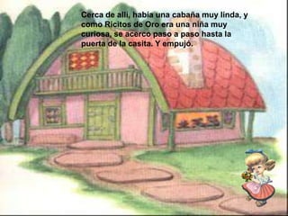 Cerca de allí, había una cabaña muy linda, y
como Ricitos de Oro era una niña muy
curiosa, se acerco paso a paso hasta la
puerta de la casita. Y empujó.

 