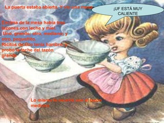 La puerta estaba abierta. Y vio una mesa.
Encima de la mesa había tres
tazones con leche y miel.
Uno, grande; otro, mediano; y
otro, pequeñito.
Ricitos de Oro tenía hambre, y
probó la leche del tazón
grande

Lo mismo le ocurrió con el tazón
mediano

¡UF ESTÁ MUY
CALIENTE

 