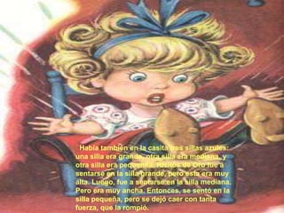 Había también en la casita tres sillas azules:
una silla era grande, otra silla era mediana, y
otra silla era pequeñita. Ricitos de Oro fue a
sentarse en la silla grande, pero esta era muy
alta. Luego, fue a sentarse en la silla mediana.
Pero era muy ancha. Entonces, se sentó en la
silla pequeña, pero se dejó caer con tanta
fuerza, que la rompió.

 