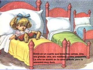 Entró en un cuarto que tenía tres camas. Una,
era grande; otra, era mediana; y otra, pequeñita.
La niña se acostó en la cama grande, pero la
encontró muy dura.

 