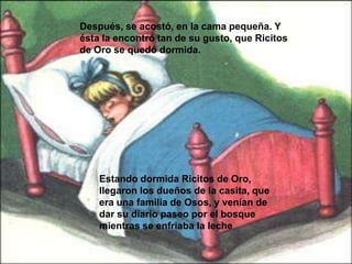 Después, se acostó, en la cama pequeña. Y
ésta la encontró tan de su gusto, que Ricitos
de Oro se quedó dormida.

Estando dormida Ricitos de Oro,
llegaron los dueños de la casita, que
era una familia de Osos, y venían de
dar su diario paseo por el bosque
mientras se enfriaba la leche

 