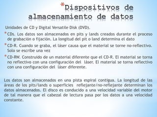 *
Unidades de CD y Digital Versatile Disk (DVD).
*CDs. Los datos son almacenados en pits y lands creados durante el proceso
de grabación o fijación. La longitud del pit o land determina el dato
*CD-R. Cuando se graba, el láser causa que el material se torne no-reflectivo.
Solo se escribe una vez
*CD-RW. Construido de un material diferente que el CD-R. El material se torna
no reflectivo con una configuración del láser. El material se torna reflectivo
con una configuración del láser diferente.
Los datos son almacenados en una pista espiral contigua. La longitud de las
áreas de los pits/lands o superficies reflejante/no-reflejante determinan los
datos almacenados. El disco es conducido a una velocidad variable del motor
de tal manera que el cabezal de lectura pasa por los datos a una velocidad
constante.
 