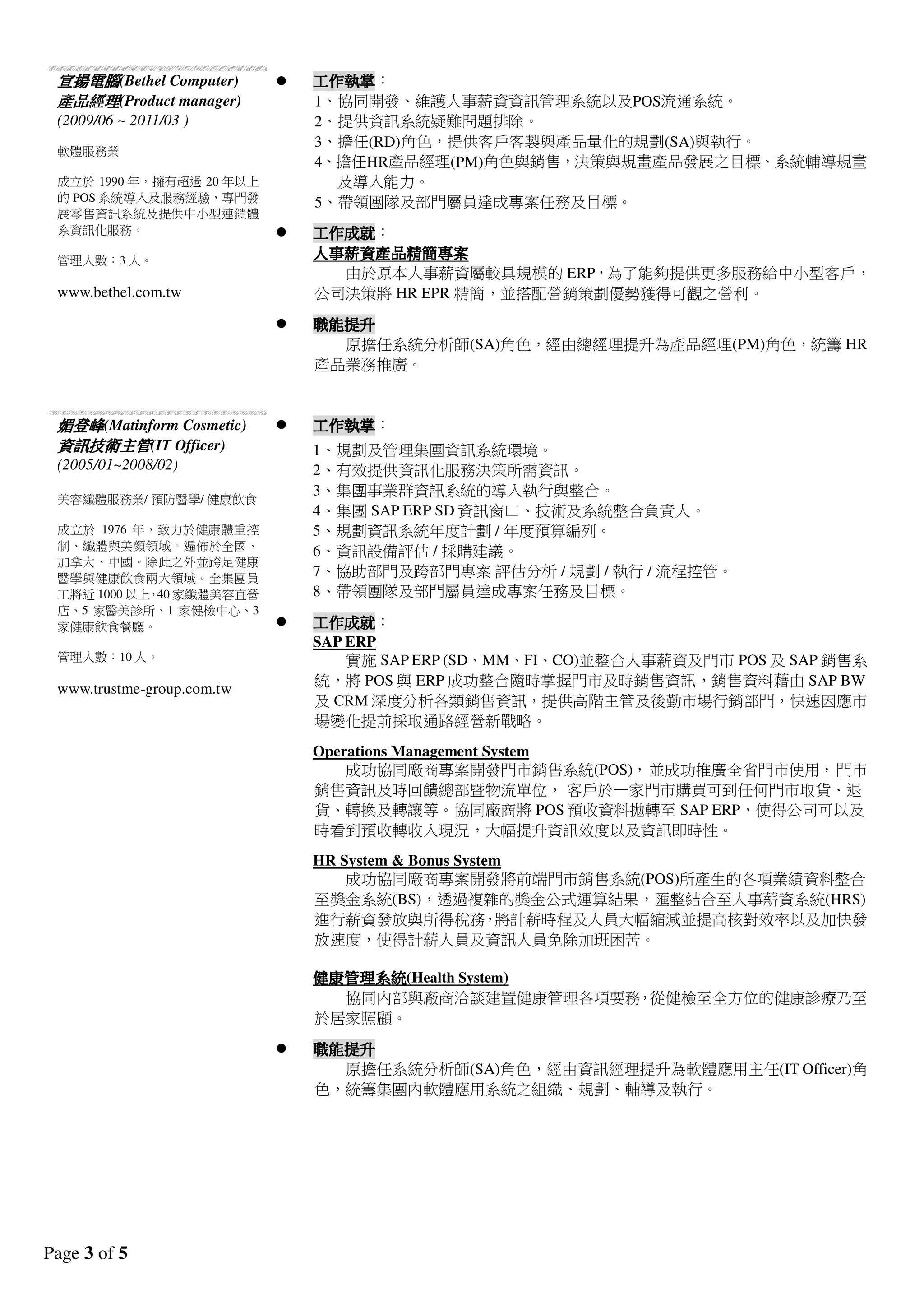 Page 3 of 5
宣揚電腦宣揚電腦宣揚電腦宣揚電腦(Bethel Computer)
產品經理產品經理產品經理產品經理(Product manager)
(2009/06 ~ 2011/03 )
軟體服務業
成立於 1990 年，擁有超過 20 年以上
的POS 系統導入及服務經驗，專門發
展零售資訊系統及提供中小型連鎖體
系資訊化服務。
管理人數：3 人。
www.bethel.com.tw
工作執掌工作執掌工作執掌工作執掌：
1、協同開發、維護人事薪資資訊管理系統以及POS流通系統。
2、提供資訊系統疑難問題排除。
3、擔任(RD)角色，提供客戶客製與產品量化的規劃(SA)與執行。
4、擔任HR產品經理(PM)角色與銷售，決策與規畫產品發展之目標、系統輔導規畫
及導入能力。
5、帶領團隊及部門屬員達成專案任務及目標。
工作成就工作成就工作成就工作成就：
人事薪資產品精簡人事薪資產品精簡人事薪資產品精簡人事薪資產品精簡專案專案專案專案
由於原本人事薪資屬較具規模的ERP，為了能夠提供更多服務給中小型客戶，
公司決策將HR EPR 精簡，並搭配營銷策劃優勢獲得可觀之營利。
職能提升職能提升職能提升職能提升
原擔任系統分析師(SA)角色，經由總經理提升為產品經理(PM)角色，統籌HR
產品業務推廣。
媚登峰媚登峰媚登峰媚登峰(Matinform Cosmetic)
資訊資訊資訊資訊技術技術技術技術主管主管主管主管(IT Officer)
(2005/01~2008/02)
美容纖體服務業/ 預防醫學/ 健康飲食
成立於 1976 年，致力於健康體重控
制、纖體與美顏領域。遍佈於全國、
加拿大、中國。除此之外並跨足健康
醫學與健康飲食兩大領域。全集團員
工將近1000 以上，40 家纖體美容直營
店、5 家醫美診所、1 家健檢中心、3
家健康飲食餐廳。
管理人數：10 人。
www.trustme-group.com.tw
工作執掌工作執掌工作執掌工作執掌：
1、規劃及管理集團資訊系統環境。
2、有效提供資訊化服務決策所需資訊。
3、集團事業群資訊系統的導入執行與整合。
4、集團SAP ERP SD 資訊窗口、技術及系統整合負責人。
5、規劃資訊系統年度計劃/ 年度預算編列。
6、資訊設備評估/ 採購建議。
7、協助部門及跨部門專案評估分析/ 規劃/ 執行/ 流程控管。
8、帶領團隊及部門屬員達成專案任務及目標。
工作成就工作成就工作成就工作成就：
SAP ERP
實施SAP ERP (SD、MM、FI、CO)並整合人事薪資及門市POS 及SAP 銷售系
統，將POS 與ERP 成功整合隨時掌握門市及時銷售資訊，銷售資料藉由SAP BW
及CRM 深度分析各類銷售資訊，提供高階主管及後勤市場行銷部門，快速因應市
場變化提前採取通路經營新戰略。
Operations Management System
成功協同廠商專案開發門市銷售系統(POS)，並成功推廣全省門市使用，門市
銷售資訊及時回饋總部暨物流單位，客戶於一家門市購買可到任何門市取貨、退
貨、轉換及轉讓等。協同廠商將POS 預收資料拋轉至SAP ERP，使得公司可以及
時看到預收轉收入現況，大幅提升資訊效度以及資訊即時性。
HR System & Bonus System
成功協同廠商專案開發將前端門市銷售系統(POS)所產生的各項業績資料整合
至獎金系統(BS)，透過複雜的獎金公式運算結果，匯整結合至人事薪資系統(HRS)
進行薪資發放與所得稅務，將計薪時程及人員大幅縮減並提高核對效率以及加快發
放速度，使得計薪人員及資訊人員免除加班困苦。
健康管理系統健康管理系統健康管理系統健康管理系統(Health System)
協同內部與廠商洽談建置健康管理各項要務，從健檢至全方位的健康診療乃至
於居家照顧。
職能提升職能提升職能提升職能提升
原擔任系統分析師(SA)角色，經由資訊經理提升為軟體應用主任(IT Officer)角
色，統籌集團內軟體應用系統之組織、規劃、輔導及執行。
 