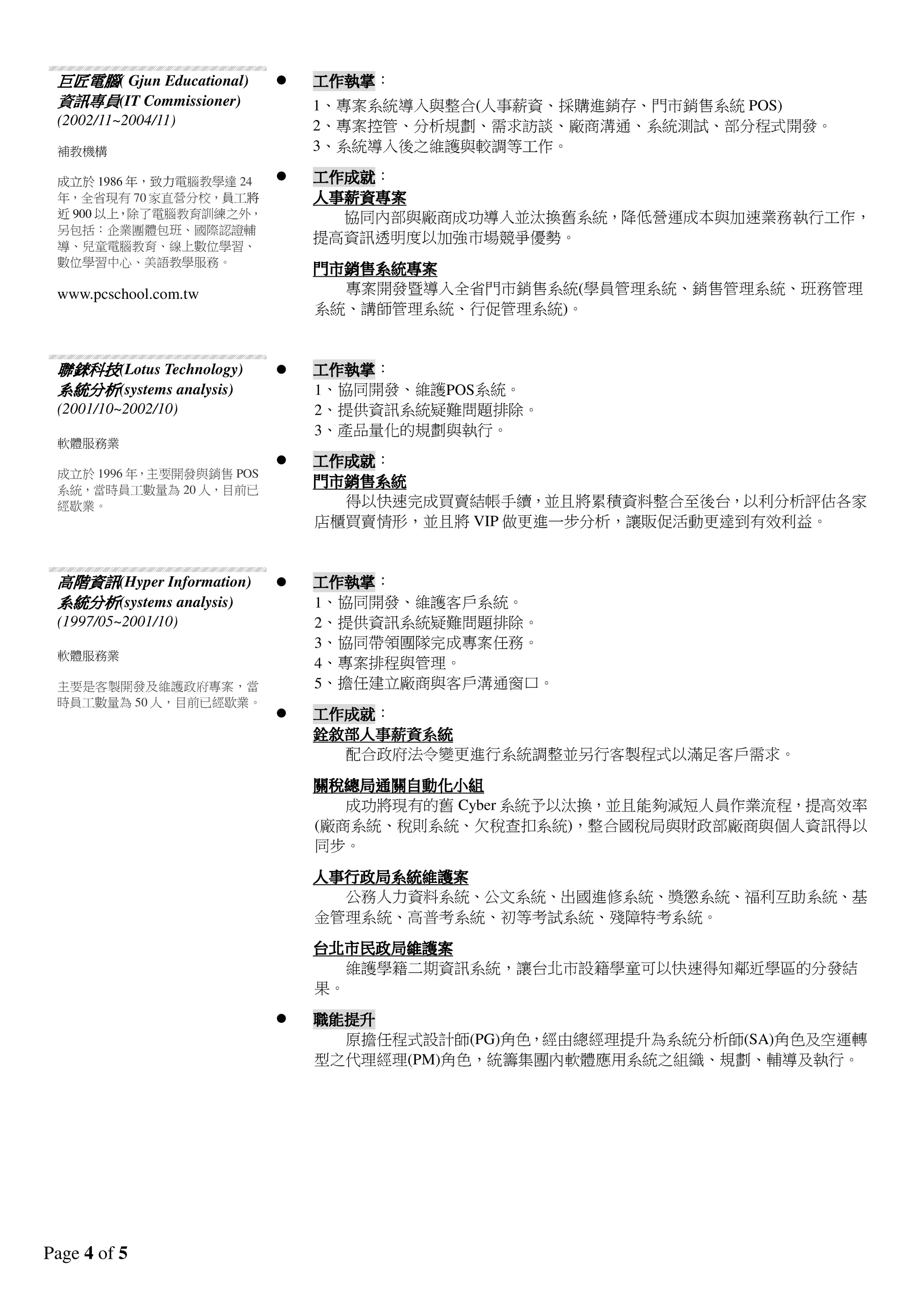 Page 4 of 5
巨匠電腦巨匠電腦巨匠電腦巨匠電腦( Gjun Educational)
資訊資訊資訊資訊專員專員專員專員(IT Commissioner)
(2002/11~2004/11)
補教機構
成立於1986 年，致力電腦教學達24
年，全省現有70 家直營分校，員工將
近900 以上，除了電腦教育訓練之外，
另包括：企業團體包班、國際認證輔
導、兒童電腦教育、線上數位學習、
數位學習中心、美語教學服務。
www.pcschool.com.tw
工作執掌工作執掌工作執掌工作執掌：
1、專案系統導入與整合(人事薪資、採購進銷存、門市銷售系統POS)
2、專案控管、分析規劃、需求訪談、廠商溝通、系統測試、部分程式開發。
3、系統導入後之維護與較調等工作。
工作成就工作成就工作成就工作成就：
人事薪資人事薪資人事薪資人事薪資專案專案專案專案
協同內部與廠商成功導入並汰換舊系統，降低營運成本與加速業務執行工作，
提高資訊透明度以加強市場競爭優勢。
門市銷售系統專案門市銷售系統專案門市銷售系統專案門市銷售系統專案
專案開發暨導入全省門市銷售系統(學員管理系統、銷售管理系統、班務管理
系統、講師管理系統、行促管理系統)。
聯錸科技聯錸科技聯錸科技聯錸科技(Lotus Technology)
系統分析系統分析系統分析系統分析(systems analysis)
(2001/10~2002/10)
軟體服務業
成立於1996 年，主要開發與銷售POS
系統，當時員工數量為20 人，目前已
經歇業。
工作執掌工作執掌工作執掌工作執掌：
1、協同開發、維護POS系統。
2、提供資訊系統疑難問題排除。
3、產品量化的規劃與執行。
工作成就工作成就工作成就工作成就：
門市銷售系統門市銷售系統門市銷售系統門市銷售系統
得以快速完成買賣結帳手續，並且將累積資料整合至後台，以利分析評估各家
店櫃買賣情形，並且將VIP 做更進一步分析，讓販促活動更達到有效利益。
高階資訊高階資訊高階資訊高階資訊(Hyper Information)
系統分析系統分析系統分析系統分析(systems analysis)
(1997/05~2001/10)
軟體服務業
主要是客製開發及維護政府專案，當
時員工數量為50 人，目前已經歇業。
工作執掌工作執掌工作執掌工作執掌：
1、協同開發、維護客戶系統。
2、提供資訊系統疑難問題排除。
3、協同帶領團隊完成專案任務。
4、專案排程與管理。
5、擔任建立廠商與客戶溝通窗口。
工作成就工作成就工作成就工作成就：
銓敘部人事薪資系統銓敘部人事薪資系統銓敘部人事薪資系統銓敘部人事薪資系統
配合政府法令變更進行系統調整並另行客製程式以滿足客戶需求。
關稅總局通關自動化小組關稅總局通關自動化小組關稅總局通關自動化小組關稅總局通關自動化小組
成功將現有的舊Cyber 系統予以汰換，並且能夠減短人員作業流程，提高效率
(廠商系統、稅則系統、欠稅查扣系統)，整合國稅局與財政部廠商與個人資訊得以
同步。
人事行政局人事行政局人事行政局人事行政局系統維護案系統維護案系統維護案系統維護案
公務人力資料系統、公文系統、出國進修系統、獎懲系統、福利互助系統、基
金管理系統、高普考系統、初等考試系統、殘障特考系統。
台北市民政局台北市民政局台北市民政局台北市民政局維護案維護案維護案維護案
維護學籍二期資訊系統，讓台北市設籍學童可以快速得知鄰近學區的分發結
果。
職能提升職能提升職能提升職能提升
原擔任程式設計師(PG)角色，經由總經理提升為系統分析師(SA)角色及空運轉
型之代理經理(PM)角色，統籌集團內軟體應用系統之組織、規劃、輔導及執行。
 