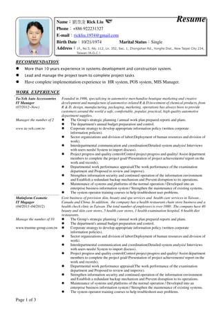 Page 1 of 3
RECOMMENDATION
More than 10 years experience in systems development and construction system.
Lead and manage the project team to complete project tasks
Have complete implementation experience in HR system, POS system, MIS Manager.
WORK EXPERIENCE
Founded in 1986, specializing in automotive merchandise boutique marketing and creative
development and manufacture of automotive-related R & D investment of chemical products, from
R & D, design, manufacturing, packaging, marketing, operations has always been to provide
customers around the world a safe, comfortable, popular, practical, high quality automotive
department supplies.
Ta-Yeh Auto Accessonries
IT Manager
(07/2012~Now)
Manager the number of 2
www.ta-yeh.com.tw
The Group's strategic planning / annual work plan prepared reports and plans.
The department's annual budget preparation and control.
Corporate strategy to develop appropriate information policy (written corporate
information policies).
Sector organizations and division of labor(Deployment of human resources and division of
work).
Interdepartmental communication and coordination(Detailed system analysis/ Interviews
with users needs/ System to import discuss).
Project progress and quality control(Control project progress and quality/ Assist department
members to complete the project goal/ Presentation of project achievements/ report on the
work and records).
Departmental work performance appraisal(The work performance of the examination
department and Proposed to review and improve).
Strengthen information security and continued operation of the information environment
and Establish a redundant backup mechanism and Prevent disruption to its operations.
Maintenance of systems and platforms of the normal operation / Developed into an
enterprise business information system / Strengthen the maintenance of existing systems.
The system operator training courses to help troubleshoot user problems.
Core business of provision skin, beauty and spa services and health care services in Taiwan ,
Canada and China. In addition, the company has a health restaurant chain store business and a
health check clinic in Taiwan. The total number of employees is over 1000 . The company have 40
beauty and skin care stores, 5 health care stores, 1 health examination hospital, 6 health diet
restaurants.
Matinform Cosmetic
IT Magager
(04/2011~04/2012)
Manage the number of 10
www.trustme-group.com.tw
The Group's strategic planning / annual work plan prepared reports and plans.
The department's annual budget preparation and control.
Corporate strategy to develop appropriate information policy (written corporate
information policies).
Sector organizations and division of labor(Deployment of human resources and division of
work).
Interdepartmental communication and coordination(Detailed system analysis/ Interviews
with users needs/ System to import discuss).
Project progress and quality control(Control project progress and quality/ Assist department
members to complete the project goal/ Presentation of project achievements/ report on the
work and records).
Departmental work performance appraisal(The work performance of the examination
department and Proposed to review and improve).
Strengthen information security and continued operation of the information environment
and Establish a redundant backup mechanism and Prevent disruption to its operations.
Maintenance of systems and platforms of the normal operation / Developed into an
enterprise business information system / Strengthen the maintenance of existing systems.
The system operator training courses to help troubleshoot user problems.
Name：：：：劉漈浚 Rick Liu
Phone：+886 922231327
E-mail：rickliu.1974@gmail.com
Birth Date：10/21/1974 Marital Status：Single
Address：：：：1F., No.5, Aly. 112, Ln. 352, Sec. 1, Zhongshan Rd., Yonghe Dist., New Taipei City 234,
Taiwan (R.O.C.)
Resume
 