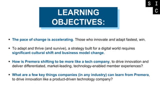 LEARNING
OBJECTIVES:
 The pace of change is accelerating. Those who innovate and adapt fastest, win.
 To adapt and thrive (and survive), a strategy built for a digital world requires
significant cultural shift and business model change.
 How is Premera shifting to be more like a tech company, to drive innovation and
deliver differentiated, market-leading, technology-enabled member experiences?
 What are a few key things companies (in any industry) can learn from Premera,
to drive innovation like a product-driven technology company?
 