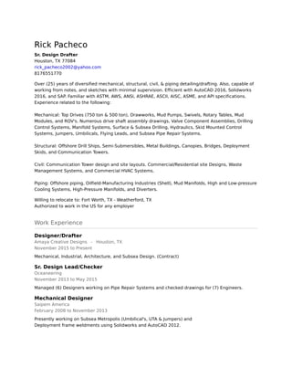 Rick Pacheco
Sr. Design Drafter
Houston, TX 77084
rick_pacheco2002@yahoo.com
8176551770
Over (25) years of diversified mechanical, structural, civil, & piping detailing/drafting. Also, capable of
working from notes, and sketches with minimal supervision. Efficient with AutoCAD 2016, Solidworks
2016, and SAP. Familiar with ASTM, AWS, ANSI, ASHRAE, ASCII, AISC, ASME, and API specifications.
Experience related to the following: 
 
Mechanical: Top Drives (750 ton & 500 ton), Drawworks, Mud Pumps, Swivels, Rotary Tables, Mud
Modules, and ROV's. Numerous drive shaft assembly drawings, Valve Component Assemblies, Drilling
Control Systems, Manifold Systems, Surface & Subsea Drilling, Hydraulics, Skid Mounted Control
Systems, Jumpers, Umbilicals, Flying Leads, and Subsea Pipe Repair Systems. 
 
Structural: Offshore Drill Ships, Semi-Submersibles, Metal Buildings, Canopies, Bridges, Deployment
Skids, and Communication Towers. 
 
Civil: Communication Tower design and site layouts. Commercial/Residential site Designs, Waste
Management Systems, and Commercial HVAC Systems. 
 
Piping: Offshore piping, Oilfield-Manufacturing Industries (Shell), Mud Manifolds, High and Low-pressure
Cooling Systems, High-Pressure Manifolds, and Diverters.
Willing to relocate to: Fort Worth, TX - Weatherford, TX
Authorized to work in the US for any employer
Work Experience
Designer/Drafter
Amaya Creative Designs - Houston, TX
November 2015 to Present
Mechanical, Industrial, Architecture, and Subsea Design. (Contract)
Sr. Design Lead/Checker
Oceaneering
November 2013 to May 2015
Managed (6) Designers working on Pipe Repair Systems and checked drawings for (7) Engineers.
Mechanical Designer
Saipem America
February 2008 to November 2013
Presently working on Subsea Metropolis (Umbilical's, UTA & Jumpers) and 
Deployment frame weldments using Solidworks and AutoCAD 2012.
 