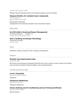 October 1997 to March 1998
Offshore rigs and drill ships, high and low-pressure spools, and mud modules.
Designer/Drafter, for multiple tower compounds
GEM Engineering
January 1992 to June 1995
Responsible for block/file 
management and overseeing site plans and as-built tower layouts.
Education
B.S.P.M (LOA) in Business/Project Management
University of Phoenix - Houston, TX
January 2014 to December 2018
AAS in Drafting and Design Technology
University of Houston
1997 to 1999
Skills
Solidworks, Autocad, Dispatcher (A/C & Heating), Management
Awards
Monthly Cost Improvement Idea
November 1998
At the time I was working on Southwest Fluid Ends and I came up with an idea to switch to all thread
rods and loctite at bottom instead of addition cost on tapered thread.
Certifications/Licenses
Level 1 Essentials
December 2008 to Present
Solidworks
Solidworks Weldments
June 2012 to Present
Solidworks Weldments
Amana Heating and Air Conditioning Service Training Certificate
January 1994 to Present
Remote Cooling
 